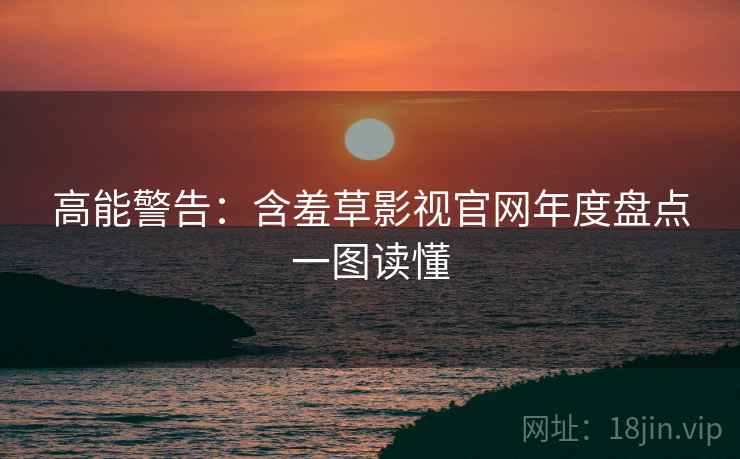 高能警告：含羞草影视官网年度盘点一图读懂