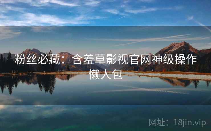 粉丝必藏：含羞草影视官网神级操作懒人包